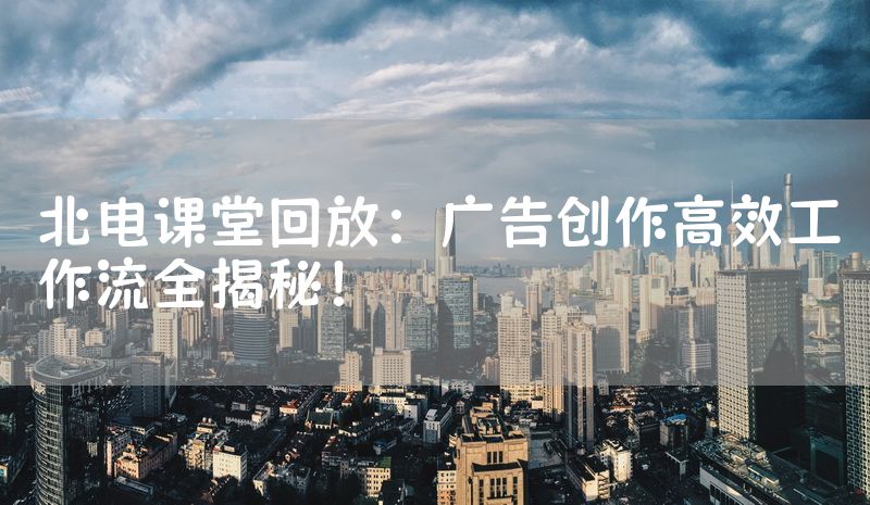 北电课堂回放：广告创作高效工作流全揭秘！