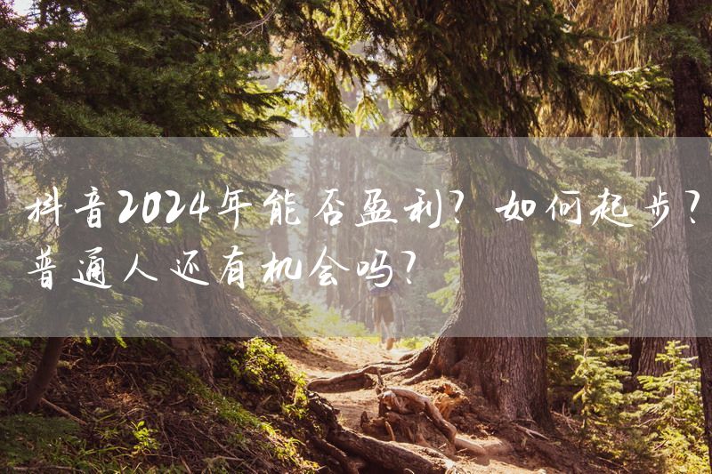 抖音2024年能否盈利？如何起步？普通人还有机会吗？