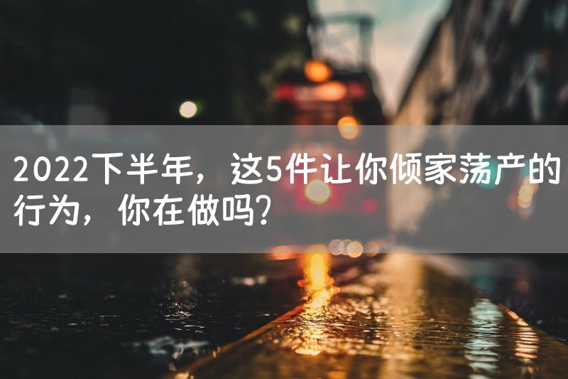 2022下半年，这5件让你倾家荡产的行为，你在做吗？