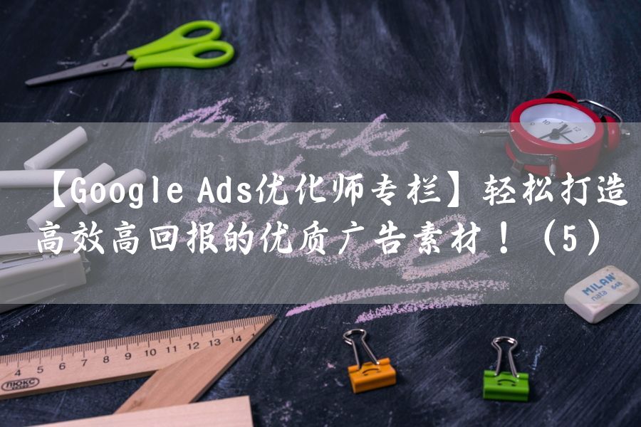 【Google Ads优化师专栏】轻松打造高效高回报的优质广告素材！（5）