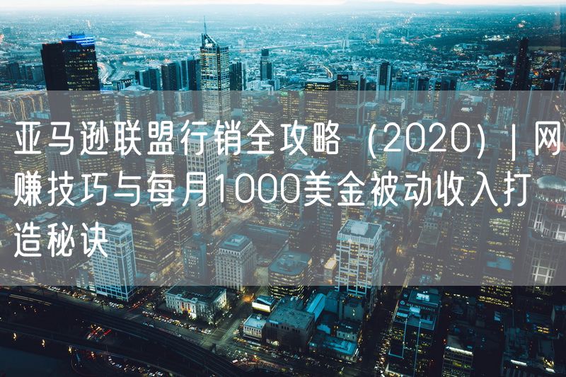 亚马逊联盟行销全攻略（2020）| 网赚技巧与每月1000美金被动收入打造秘诀