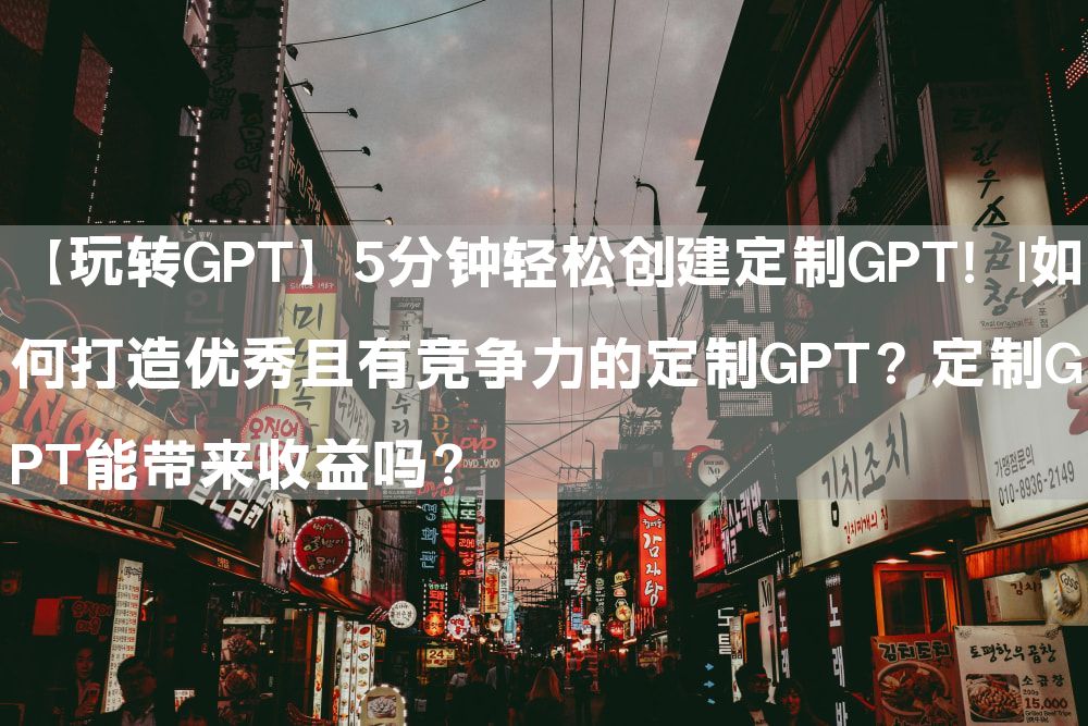 【玩转GPT】5分钟轻松创建定制GPT！|如何打造优秀且有竞争力的定制GPT？定制GPT能带来收益吗？