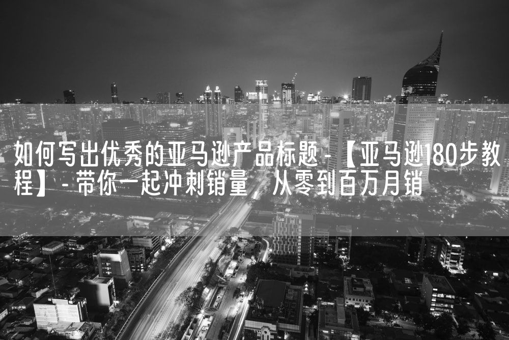 如何写出优秀的亚马逊产品标题 - 【亚马逊180步教程】 - 带你一起冲刺销量，从零到百万月销