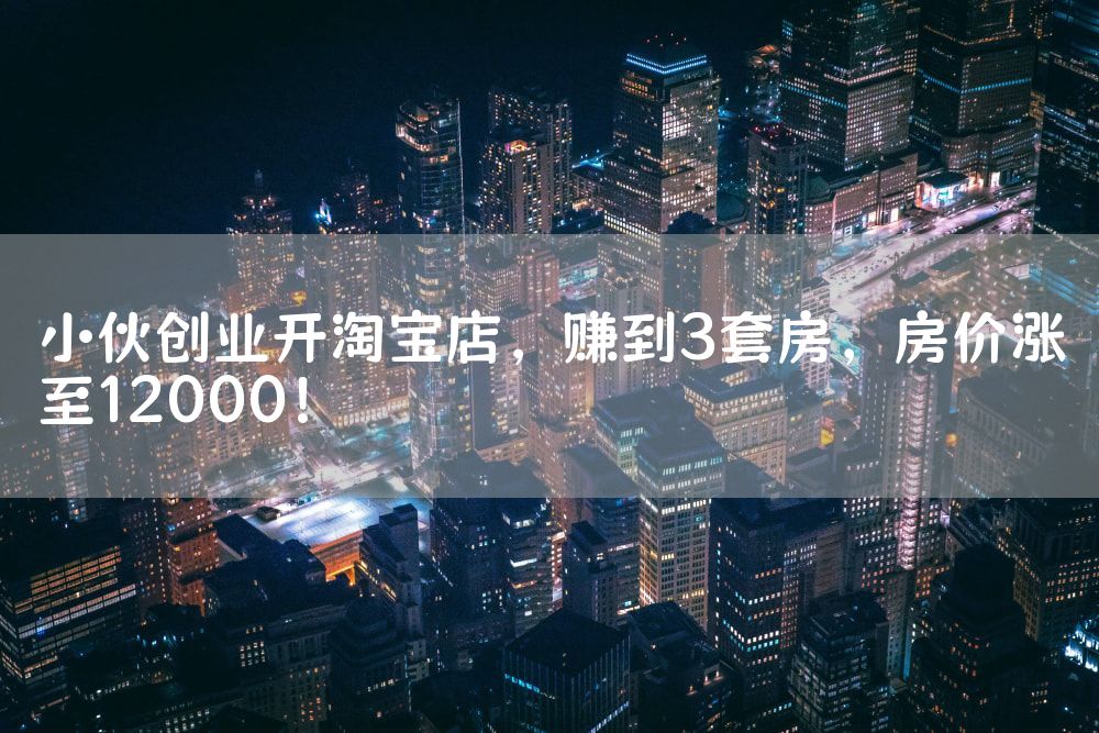 小伙创业开淘宝店，赚到3套房，房价涨至12000！