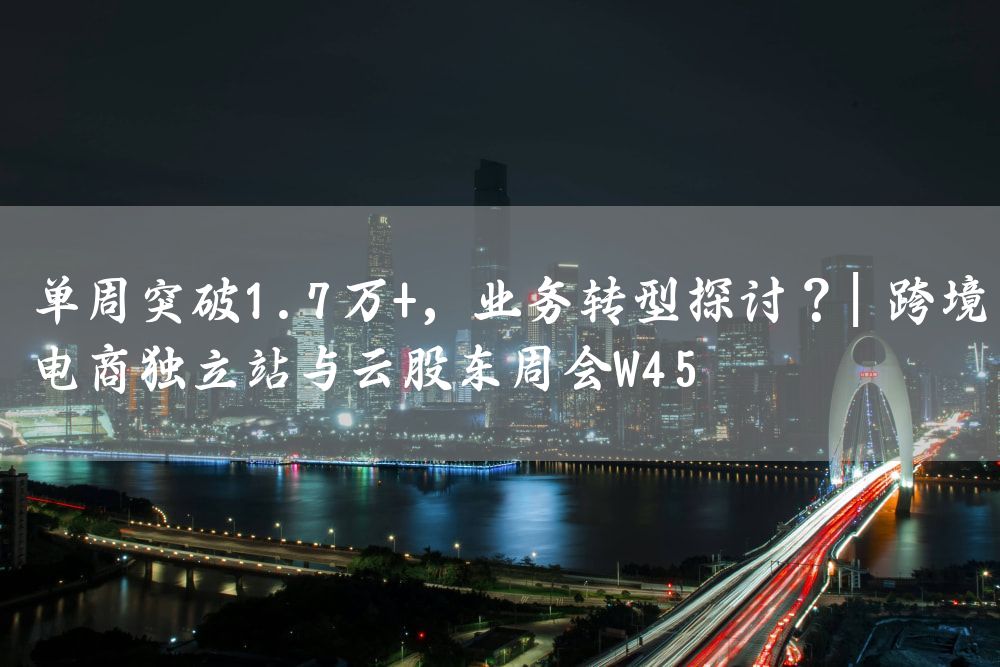 单周突破1.7万+，业务转型探讨？| 跨境电商独立站与云股东周会W45