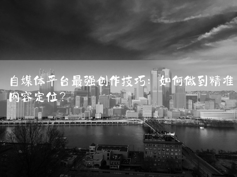 自媒体平台最强创作技巧：如何做到精准内容定位？