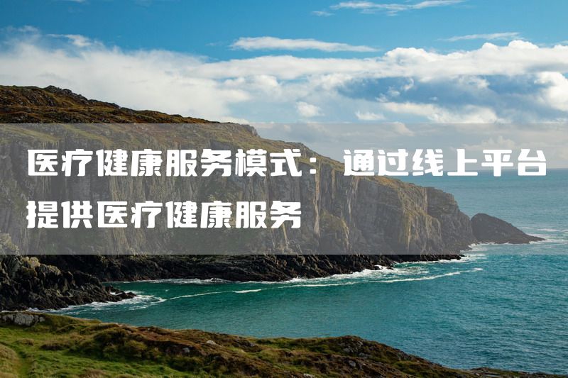 医疗健康服务模式：通过线上平台提供医疗健康服务