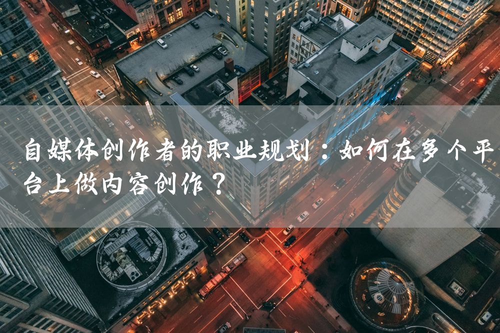 自媒体创作者的职业规划：如何在多个平台上做内容创作？