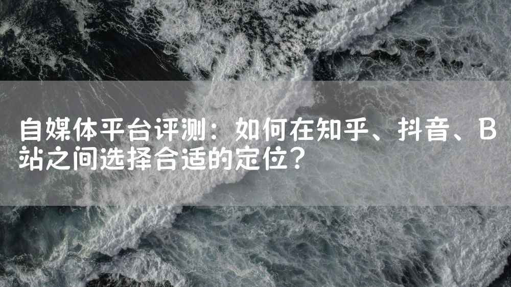 自媒体平台评测：如何在知乎、抖音、B站之间选择合适的定位？