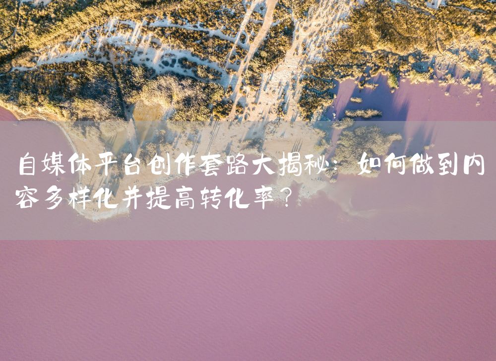 自媒体平台创作套路大揭秘：如何做到内容多样化并提高转化率？