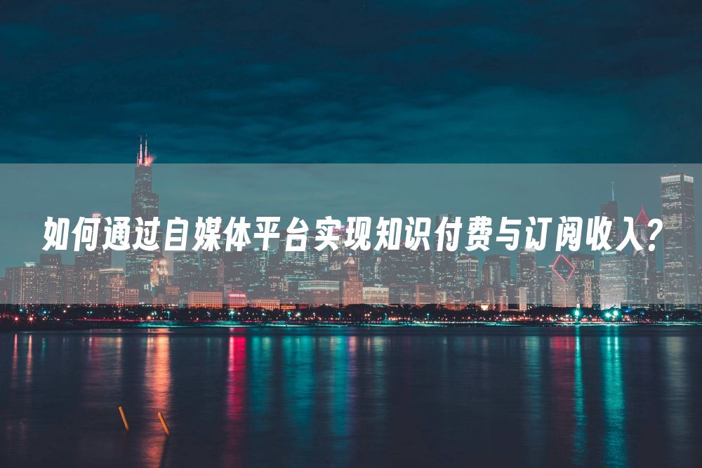 如何通过自媒体平台实现知识付费与订阅收入？