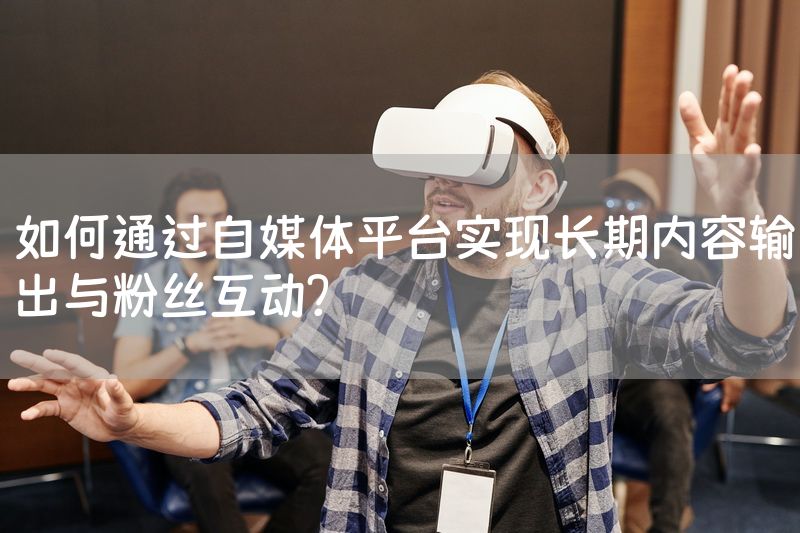 如何通过自媒体平台实现长期内容输出与粉丝互动？