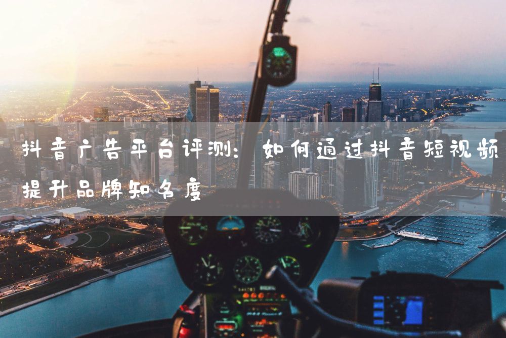 抖音广告平台评测：如何通过抖音短视频提升品牌知名度