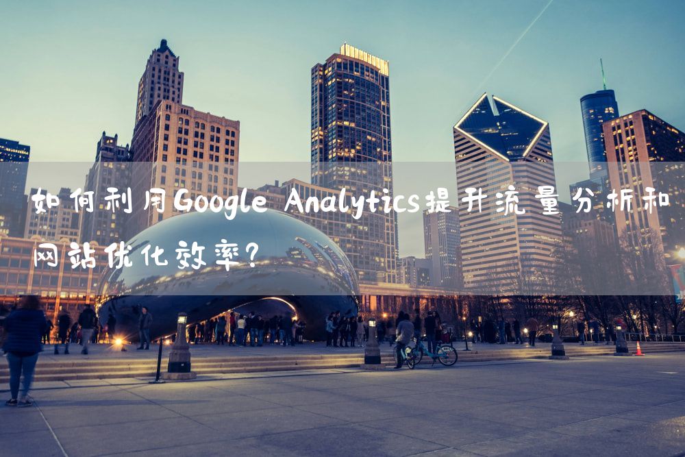 如何利用Google Analytics提升流量分析和网站优化效率？