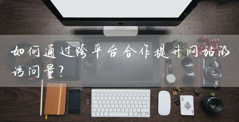 如何通过跨平台合作提升网站的访问量？