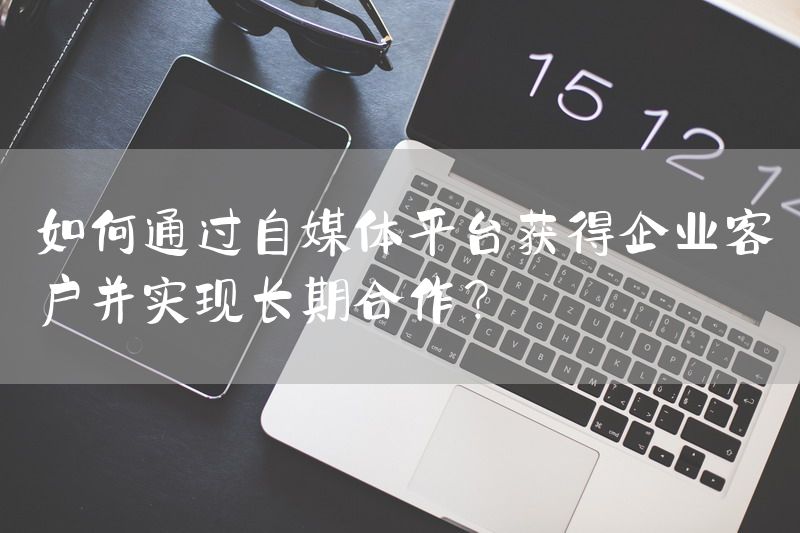 如何通过自媒体平台获得企业客户并实现长期合作？