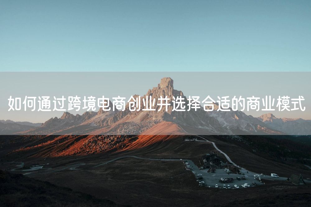 如何通过跨境电商创业并选择合适的商业模式